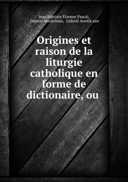 Обложка книги Origines et raison de la liturgie catholique en forme de dictionaire, ou ., Jean Baptiste Étienne Pascal