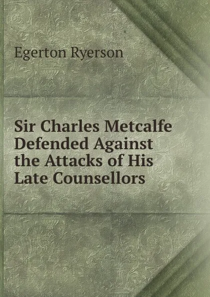 Обложка книги Sir Charles Metcalfe Defended Against the Attacks of His Late Counsellors, Egerton Ryerson