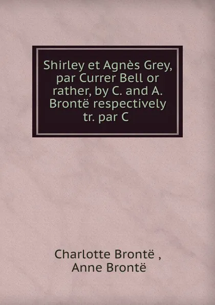 Обложка книги Shirley et Agnes Grey, par Currer Bell or rather, by C. and A. Bronte respectively tr. par C ., Charlotte Brontë