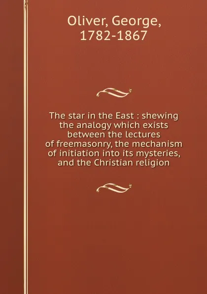 Обложка книги The star in the East : shewing the analogy which exists between the lectures of freemasonry, the mechanism of initiation into its mysteries, and the Christian religion, George Oliver