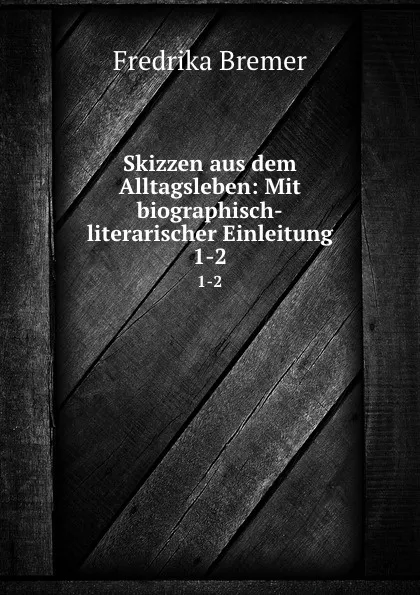 Обложка книги Skizzen aus dem Alltagsleben: Mit biographisch-literarischer Einleitung. 1-2, Fredrika Bremer
