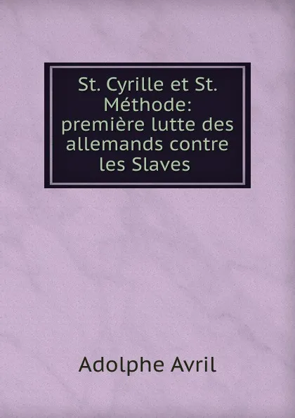 Обложка книги St. Cyrille et St. Methode: premiere lutte des allemands contre les Slaves ., Adolphe Avril