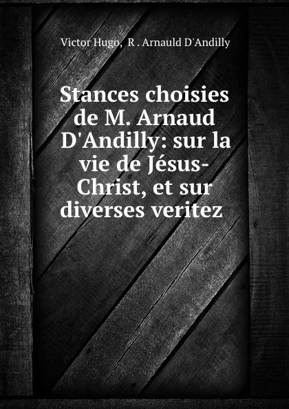 Обложка книги Stances choisies de M. Arnaud D.Andilly: sur la vie de Jesus-Christ, et sur diverses veritez ., Victor Hugo