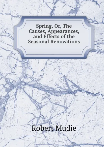 Обложка книги Spring, Or, The Causes, Appearances, and Effects of the Seasonal Renovations ., Robert Mudie