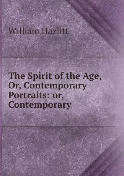 Обложка книги The Spirit of the Age, Or, Contemporary Portraits: or, Contemporary ., William Hazlitt