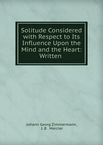 Обложка книги Solitude Considered with Respect to Its Influence Upon the Mind and the Heart: Written ., Johann Georg Zimmermann