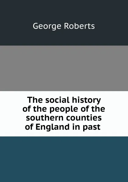 Обложка книги The social history of the people of the southern counties of England in past ., George Roberts