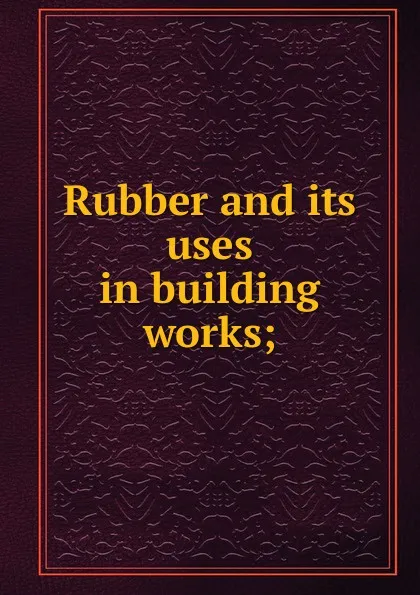 Обложка книги Rubber and its uses in building works;, Henry Potter Stevens