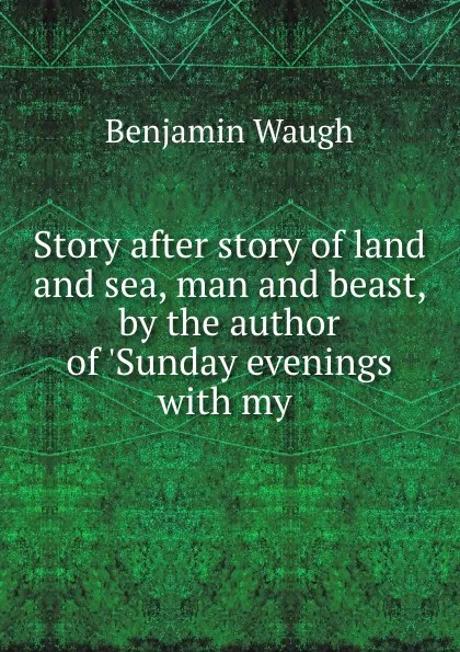 Обложка книги Story after story of land and sea, man and beast, by the author of .Sunday evenings with my ., Benjamin Waugh