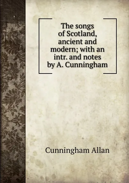 Обложка книги The songs of Scotland, ancient and modern; with an intr. and notes by A. Cunningham, Cunningham Allan