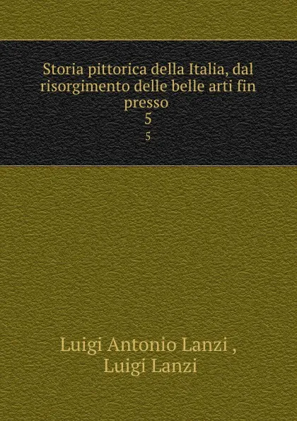 Обложка книги Storia pittorica della Italia, dal risorgimento delle belle arti fin presso . 5, Luigi Antonio Lanzi