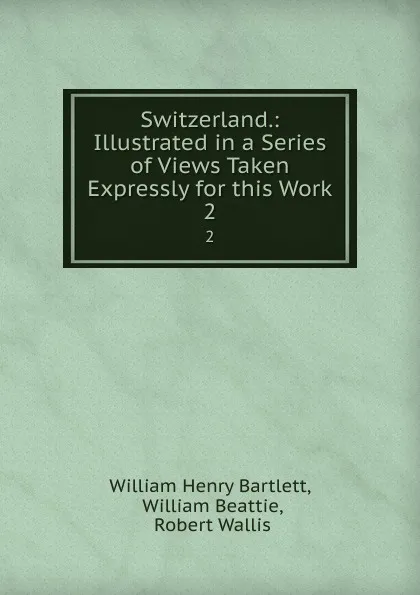 Обложка книги Switzerland.: Illustrated in a Series of Views Taken Expressly for this Work. 2, William Henry Bartlett