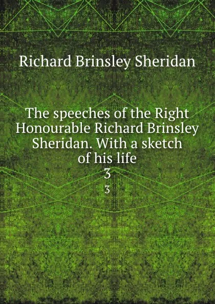 Обложка книги The speeches of the Right Honourable Richard Brinsley Sheridan. With a sketch of his life. 3, Ричард Бринсли Шеридан