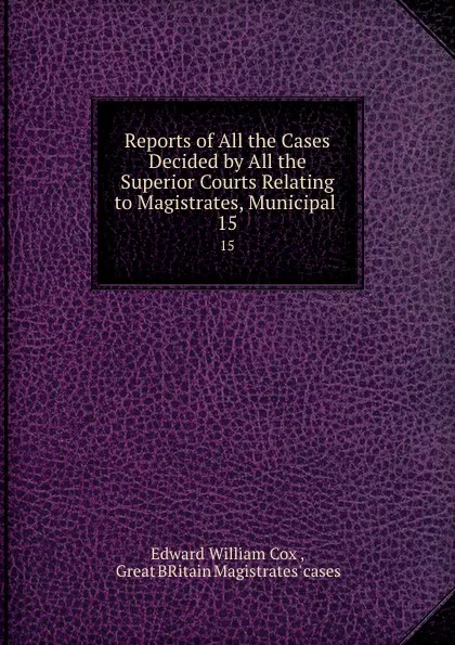 Обложка книги Reports of All the Cases Decided by All the Superior Courts Relating to Magistrates, Municipal . 15, Edward William Cox