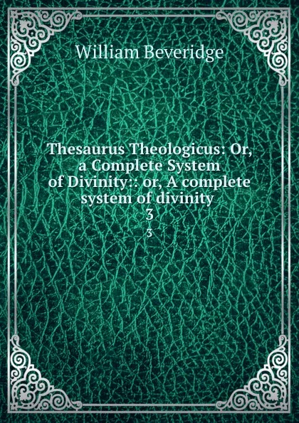 Обложка книги Thesaurus Theologicus: Or, a Complete System of Divinity:: or, A complete system of divinity . 3, William Beveridge