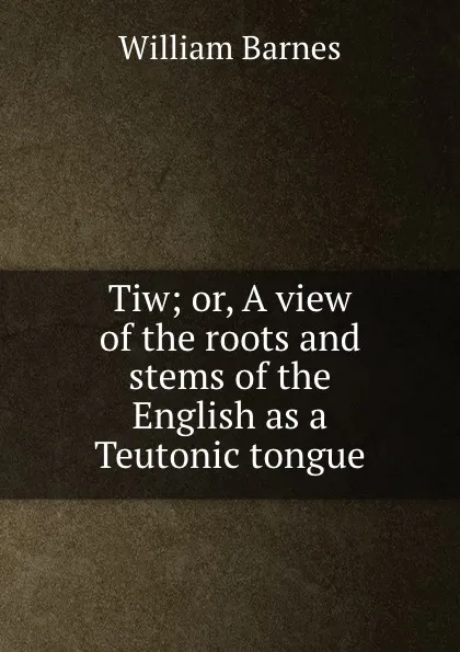 Обложка книги Tiw; or, A view of the roots and stems of the English as a Teutonic tongue, William Barnes