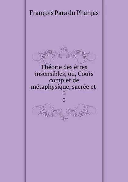 Обложка книги Theorie des etres insensibles, ou, Cours complet de metaphysique, sacree et . 3, François Para du Phanjas