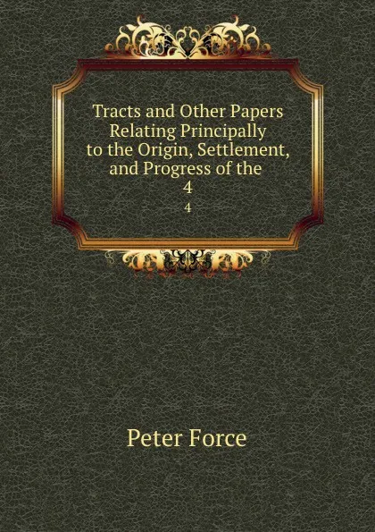 Обложка книги Tracts and Other Papers Relating Principally to the Origin, Settlement, and Progress of the . 4, Peter Force