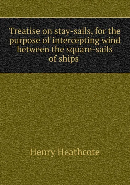 Обложка книги Treatise on stay-sails, for the purpose of intercepting wind between the square-sails of ships ., Henry Heathcote