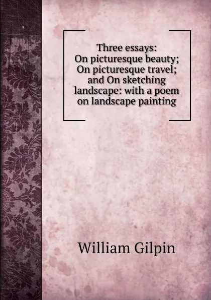 Обложка книги Three essays: On picturesque beauty; On picturesque travel; and On sketching landscape: with a poem on landscape painting, Gilpin William