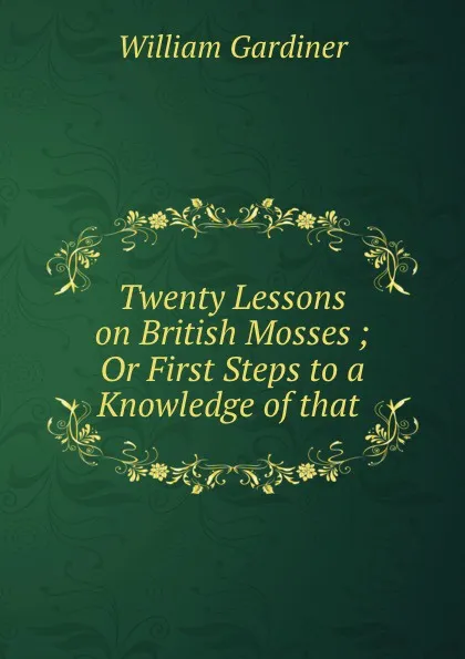 Обложка книги Twenty Lessons on British Mosses ; Or First Steps to a Knowledge of that ., William Gardiner