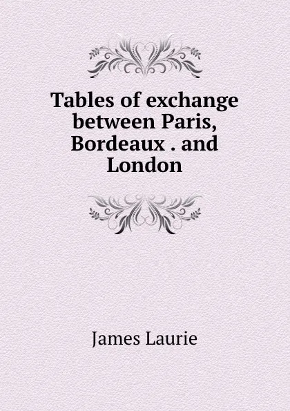 Обложка книги Tables of exchange between Paris, Bordeaux . and London, James Laurie
