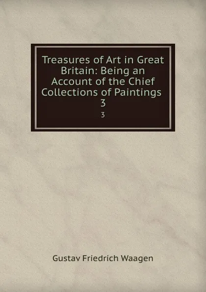 Обложка книги Treasures of Art in Great Britain: Being an Account of the Chief Collections of Paintings . 3, Gustav Friedrich Waagen