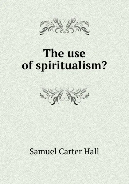 Обложка книги The use of spiritualism., S.C. Hall