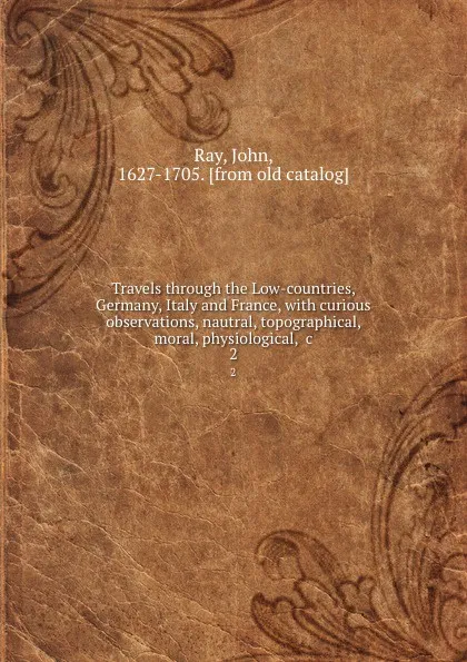 Обложка книги Travels through the Low-countries, Germany, Italy and France, with curious observations, nautral, topographical, moral, physiological, .c. 2, John Ray