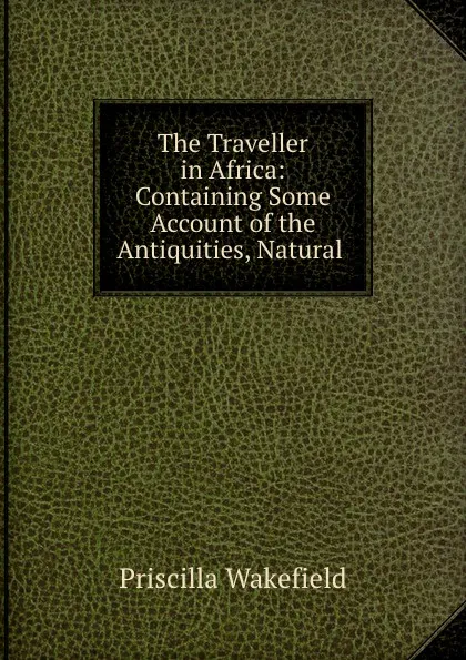 Обложка книги The Traveller in Africa: Containing Some Account of the Antiquities, Natural ., Priscilla Wakefield