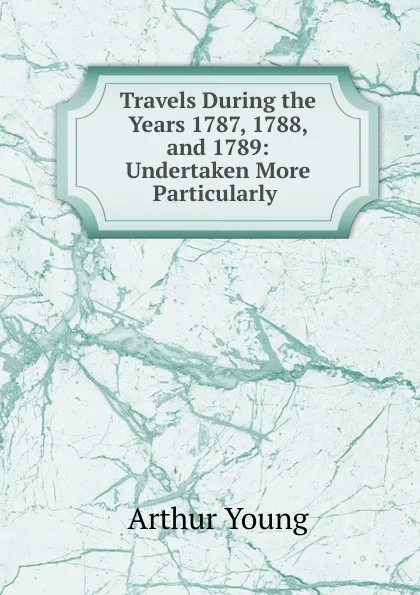 Обложка книги Travels During the Years 1787, 1788, and 1789: Undertaken More Particularly ., Arthur Young