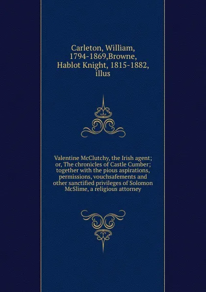 Обложка книги Valentine McClutchy, the Irish agent; or, The chronicles of Castle Cumber; together with the pious aspirations, permissions, vouchsafements and other sanctified privileges of Solomon McSlime, a religious attorney, William Carleton