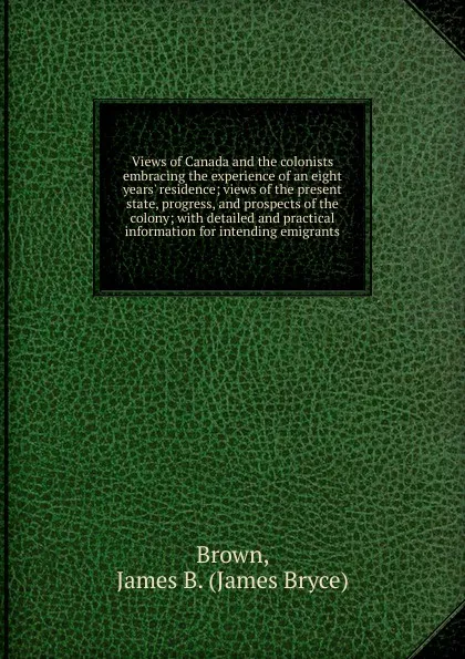 Обложка книги Views of Canada and the colonists embracing the experience of an eight years. residence; views of the present state, progress, and prospects of the colony; with detailed and practical information for intending emigrants, James Bryce Brown