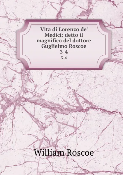 Обложка книги Vita di Lorenzo de. Medici: detto il magnifico del dottore Guglielmo Roscoe. 3-4, William Roscoe