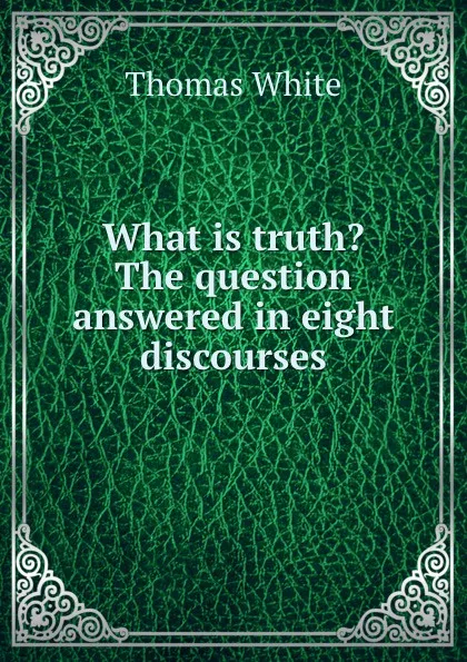 Обложка книги What is truth. The question answered in eight discourses, Thomas White