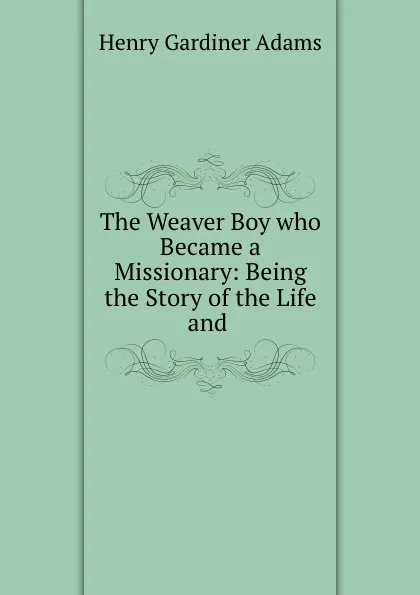 Обложка книги The Weaver Boy who Became a Missionary: Being the Story of the Life and ., Henry Gardiner Adams