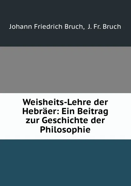 Обложка книги Weisheits-Lehre der Hebraer: Ein Beitrag zur Geschichte der Philosophie, Johann Friedrich Bruch,  J. Fr. Bruch