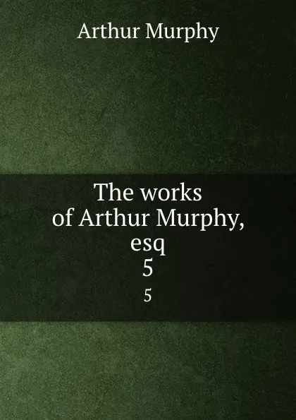 Обложка книги The works of Arthur Murphy, esq. 5, Murphy Arthur