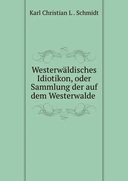 Обложка книги Westerwaldisches Idiotikon, oder Sammlung der auf dem Westerwalde ., Karl Christian L. Schmidt