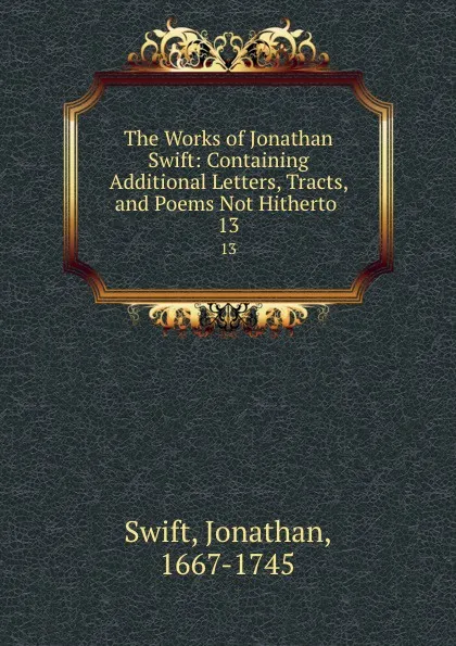 Обложка книги The Works of Jonathan Swift: Containing Additional Letters, Tracts, and Poems Not Hitherto . 13, Swift Jonathan