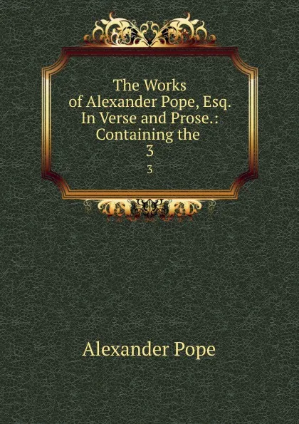 Обложка книги The Works of Alexander Pope, Esq. In Verse and Prose.: Containing the . 3, Pope Alexander