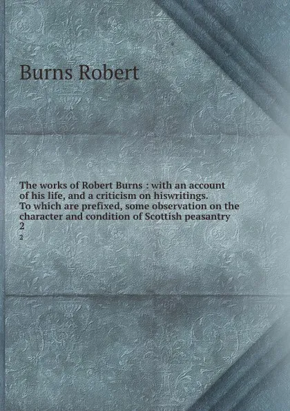 Обложка книги The works of Robert Burns : with an account of his life, and a criticism on hiswritings. To which are prefixed, some observation on the character and condition of Scottish peasantry. 2, Robert Burns