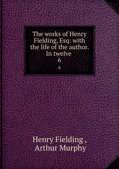 Обложка книги The works of Henry Fielding, Esq: with the life of the author. In twelve . 6, Henry Fielding