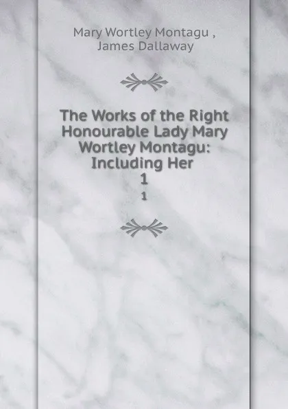 Обложка книги The Works of the Right Honourable Lady Mary Wortley Montagu: Including Her . 1, Mary Wortley Montagu