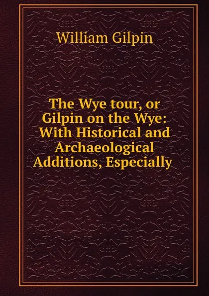 Обложка книги The Wye tour, or Gilpin on the Wye: With Historical and Archaeological Additions, Especially ., Gilpin William