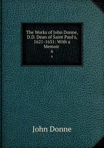 Обложка книги The Works of John Donne, D.D. Dean of Saint Paul.s, 1621-1631: With a Memoir . 6, Джон Донн