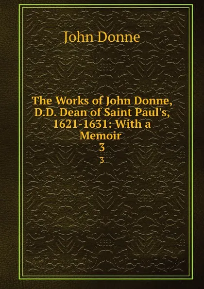 Обложка книги The Works of John Donne, D.D. Dean of Saint Paul.s, 1621-1631: With a Memoir . 3, Джон Донн