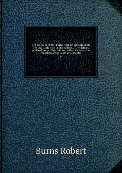 Обложка книги The works of Robert Burns; with an account of his life, and a criticism on his writings. To which are prefixed, some observations on the character and condition of the Scottish peasantry. 3, Robert Burns