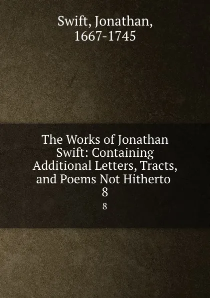 Обложка книги The Works of Jonathan Swift: Containing Additional Letters, Tracts, and Poems Not Hitherto . 8, Swift Jonathan