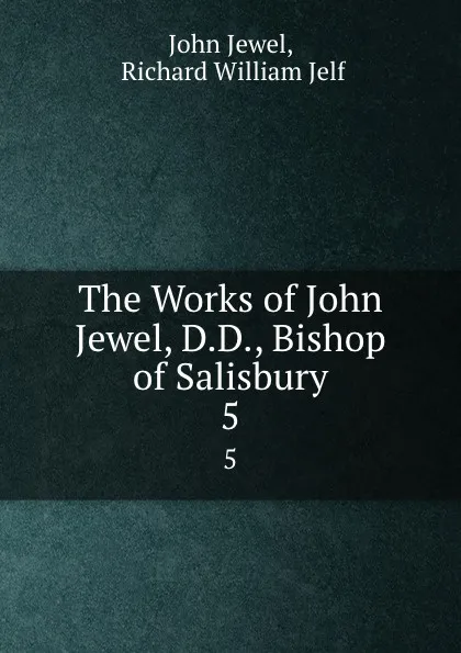 Обложка книги The Works of John Jewel, D.D., Bishop of Salisbury. 5, John Jewel